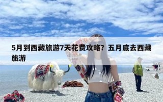 5月到西藏旅游7天花费攻略？五月底去西藏旅游
