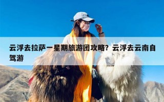 云浮去拉萨一星期旅游团攻略？云浮去云南自驾游