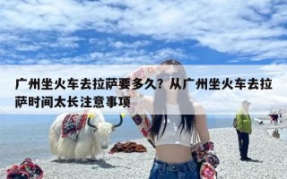 广州坐火车去拉萨要多久？从广州坐火车去拉萨时间太长注意事项