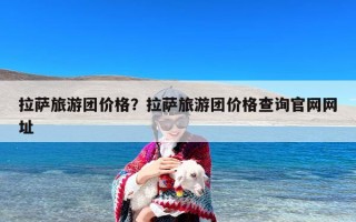 拉萨旅游团价格？拉萨旅游团价格查询官网网址