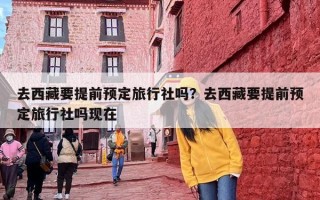 去西藏要提前预定旅行社吗？去西藏要提前预定旅行社吗现在