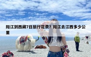 阳江到西藏7日旅行花费？阳江去江西多少公里