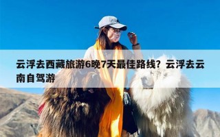云浮去西藏旅游6晚7天最佳路线？云浮去云南自驾游