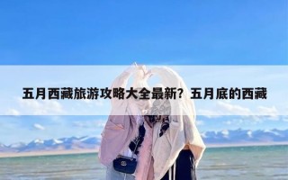 五月西藏旅游攻略大全最新？五月底的西藏