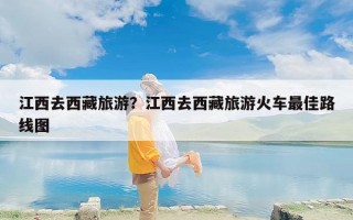 江西去西藏旅游？江西去西藏旅游火车最佳路线图