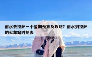 丽水去拉萨一个星期预算及攻略？丽水到拉萨的火车站时刻表