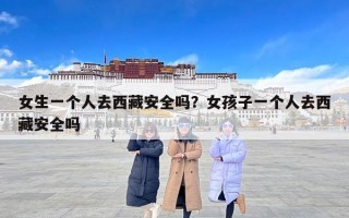 女生一个人去西藏安全吗？女孩子一个人去西藏安全吗