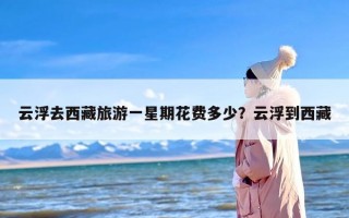 云浮去西藏旅游一星期花费多少？云浮到西藏