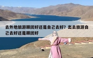 去外地旅游跟团好还是自己去好？出去旅游自己去好还是跟团好