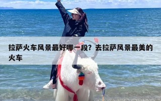拉萨火车风景最好哪一段？去拉萨风景最美的火车