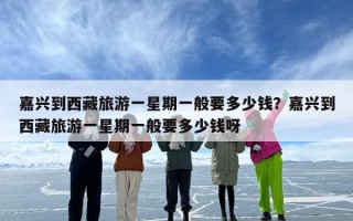 嘉兴到西藏旅游一星期一般要多少钱？嘉兴到西藏旅游一星期一般要多少钱呀
