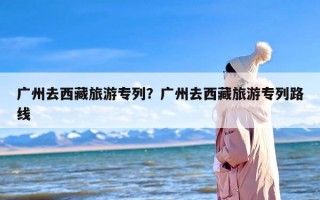 广州去西藏旅游专列？广州去西藏旅游专列路线