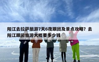 阳江去拉萨旅游7天6夜跟团及景点攻略？去阳江跟团旅游大概要多少钱