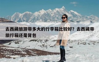 去西藏旅游带多大的行李箱比较好？去西藏带旅行箱还是背包