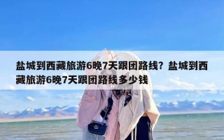 盐城到西藏旅游6晚7天跟团路线？盐城到西藏旅游6晚7天跟团路线多少钱