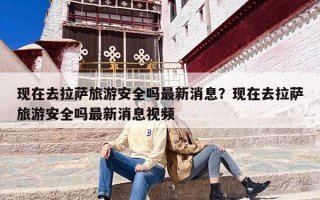 现在去拉萨旅游安全吗最新消息？现在去拉萨旅游安全吗最新消息视频