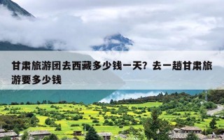 甘肃旅游团去西藏多少钱一天？去一趟甘肃旅游要多少钱