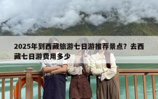 2025年到西藏旅游七日游推荐景点？去西藏七日游费用多少