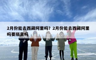 2月份能去西藏阿里吗？2月份能去西藏阿里吗要隔离吗