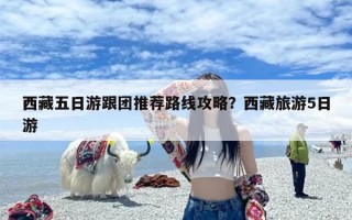 西藏五日游跟团推荐路线攻略？西藏旅游5日游