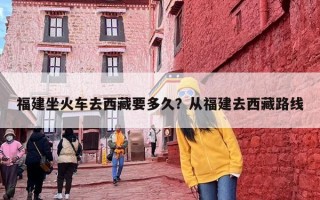 福建坐火车去西藏要多久？从福建去西藏路线