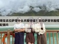 现在去拉萨穿什么衣服合适？去拉萨穿衣服搭配图片