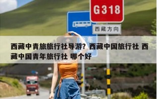 西藏中青旅旅行社导游？西藏中国旅行社 西藏中国青年旅行社 哪个好