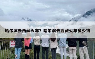 哈尔滨去西藏火车？哈尔滨去西藏火车多少钱