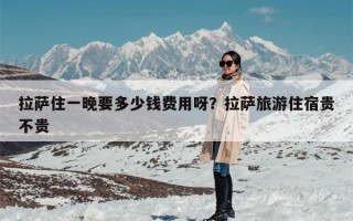 拉萨住一晚要多少钱费用呀？拉萨旅游住宿贵不贵