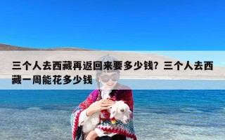 三个人去西藏再返回来要多少钱？三个人去西藏一周能花多少钱