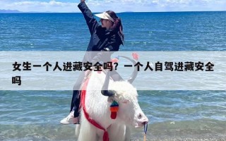 女生一个人进藏安全吗？一个人自驾进藏安全吗