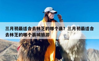 三月初最适合去林芝的哪个县？三月初最适合去林芝的哪个县城旅游