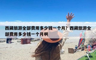 西藏旅游全部费用多少钱一个月？西藏旅游全部费用多少钱一个月啊