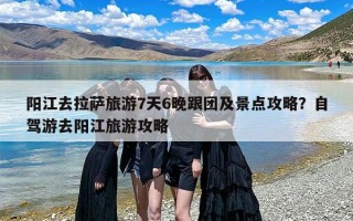 阳江去拉萨旅游7天6晚跟团及景点攻略？自驾游去阳江旅游攻略