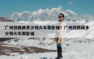 广州到西藏多少钱火车票卧铺？广州到西藏多少钱火车票卧铺