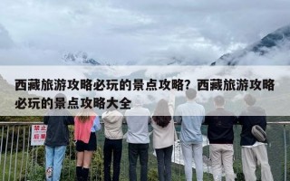 西藏旅游攻略必玩的景点攻略？西藏旅游攻略必玩的景点攻略大全