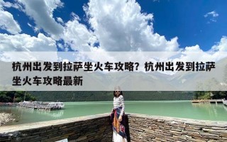 杭州出发到拉萨坐火车攻略？杭州出发到拉萨坐火车攻略最新