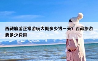 西藏旅游正常游玩大概多少钱一天？西藏旅游要多少费用