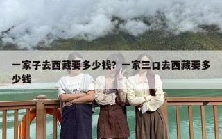 一家子去西藏要多少钱？一家三口去西藏要多少钱