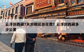云浮到西藏7天游跟团游花费？云浮到西藏多少公里