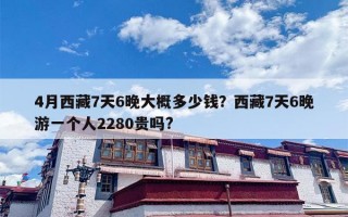 4月西藏7天6晚大概多少钱？西藏7天6晚游一个人2280贵吗?