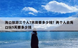海口旅游三个人7天需要多少钱？两个人去海口玩5天要多少钱