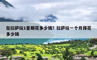在拉萨玩1星期花多少钱？拉萨玩一个月得花多少钱
