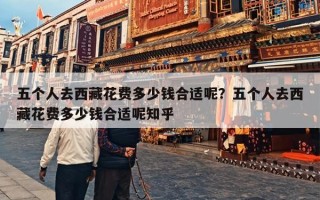 五个人去西藏花费多少钱合适呢？五个人去西藏花费多少钱合适呢知乎