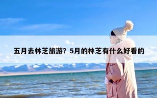 五月去林芝旅游？5月的林芝有什么好看的