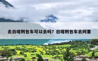 去日喀则包车可以去吗？日喀则包车去阿里