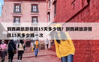 到西藏旅游报团15天多少钱？到西藏旅游报团15天多少钱一次