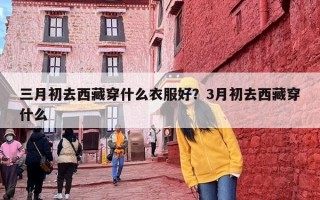 三月初去西藏穿什么衣服好？3月初去西藏穿什么