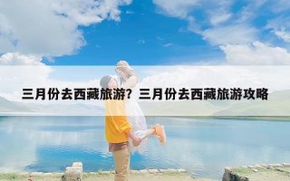 三月份去西藏旅游？三月份去西藏旅游攻略
