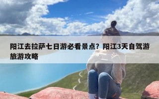 阳江去拉萨七日游必看景点？阳江3天自驾游旅游攻略